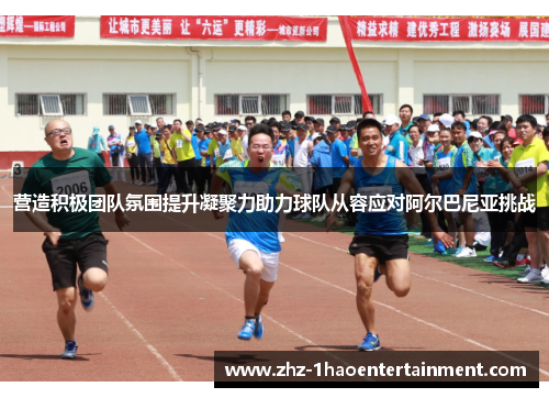 营造积极团队氛围提升凝聚力助力球队从容应对阿尔巴尼亚挑战