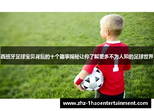 西班牙足球宝贝背后的十个趣事揭秘让你了解更多不为人知的足球世界 西班牙足球宝贝背后的十个趣事揭秘让你了解更多不为人知的足球世界
