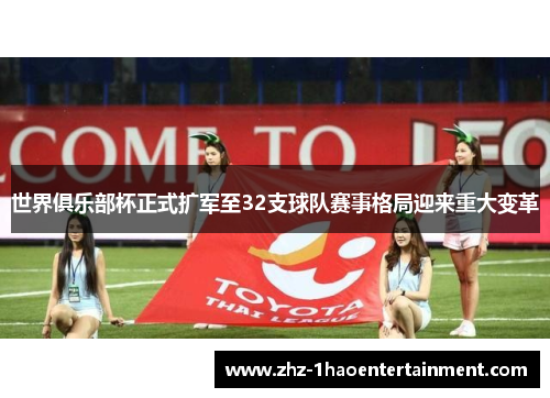 世界俱乐部杯正式扩军至32支球队赛事格局迎来重大变革