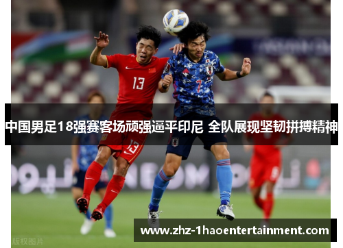 中国男足18强赛客场顽强逼平印尼 全队展现坚韧拼搏精神