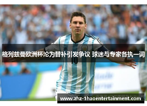 格列兹曼欧洲杯沦为替补引发争议 球迷与专家各执一词