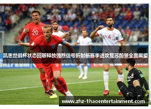 凯恩世俱杯状态回暖释放强烈信号折射新赛季进攻复苏前景全面展望