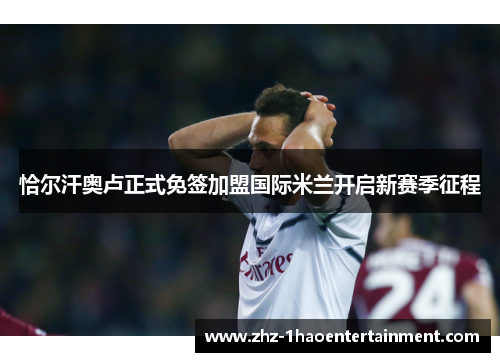 恰尔汗奥卢正式免签加盟国际米兰开启新赛季征程