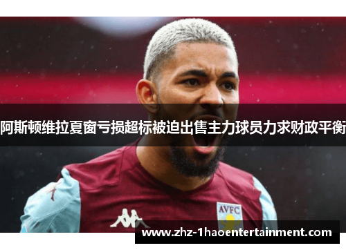 阿斯顿维拉夏窗亏损超标被迫出售主力球员力求财政平衡